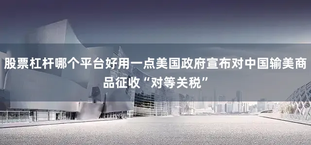 股票杠杆哪个平台好用一点美国政府宣布对中国输美商品征收“对等关税”