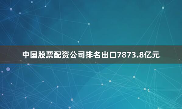 中国股票配资公司排名出口7873.8亿元