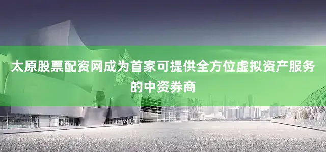 太原股票配资网成为首家可提供全方位虚拟资产服务的中资券商