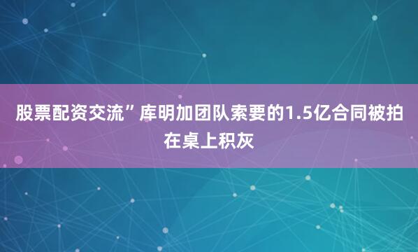 股票配资交流”库明加团队索要的1.5亿合同被拍在桌上积灰