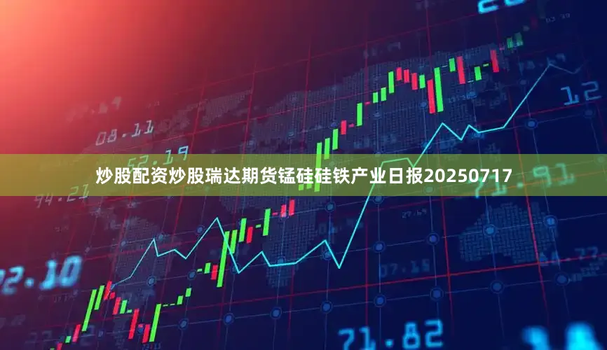 炒股配资炒股瑞达期货锰硅硅铁产业日报20250717