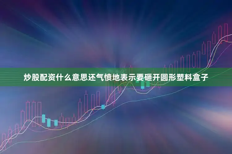 炒股配资什么意思还气愤地表示要砸开圆形塑料盒子