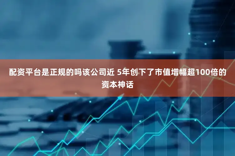 配资平台是正规的吗该公司近 5年创下了市值增幅超100倍的资本神话
