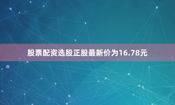 股票配资选股正股最新价为16.78元
