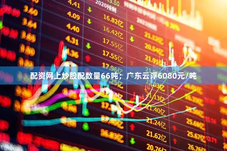 配资网上炒股配数量66吨；广东云浮6080元/吨